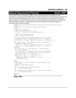 ADDITIONAL EXAMPLES

Material Requirements Planning

495

Model: MRP

Material Requirements Planning, or MRP, is used to generate production schedules for the
manufacture of complex products. MRP takes the demand schedule for a finished product and the lead
times to produce the finished product and all the various subcomponents that go into the finished
product, and then works backwards to come up with a detailed, just-in-time production schedule that
meets the demand schedule. A detailed discussion of this model may be found in Chapter 12,
Developing More Advanced Models.
MODEL:
! Data for this model is read from MRP.LDT;
SETS:
! The set of parts;
PART/ @FILE('MRP.LDT')/ : LT;
! LT(i) = Lead time to produce part i;
! The set of time periods;
TIME / @FILE('MRP.LDT')/;
!A relationship named USES between pairs of parts;
USES(PART, PART) / @FILE('MRP.LDT') / : NEEDS;
!Parent part i needs NEEDS(i,j) units of child part j;
!For each part & time period we're interested in;
PXT(PART, TIME): ED, TD;
! ED(i,j) = External demand for part i at time j;
! TD(i, j) = Total demand for part i at time j;
ENDSETS
! Set NP = no. of time periods in the problem;
NP = @SIZE(TIME);
! For each part P and period T, the total demand =
external demand + demand generated by parents
one lead time in the future;
@FOR(PXT(P, T) | T + LT(P) #LE# NP :
TD(P, T) = ED(P, T + LT(P)) +
@SUM(USES(P2, P): TD(P2, T + LT(P)) *
NEEDS(P2, P));
);
DATA:
!Get number of parts needed in each parent child
relation;
NEEDS = @FILE('MRP.LDT');
!Get the lead times from the file;
LT = @FILE('MRP.LDT');
!Get the external demands over time for each part;
ED = @FILE('MRP.LDT');
ENDDATA
END

Model: MRP

 