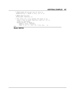 ADDITIONAL EXAMPLES
! There must be an arc out of city 1;
@SUM(CITY(J)| J #GT# 1: X(1, J)) >= 1;
! Make the X's 0/1;
@FOR(LINK: @BIN(X); );
! The level of a city except the base is at
least 1 but no more than N-1, and is 1 if it
links to the base;
@FOR(CITY(K)| K #GT# 1:
@BND(1, U(K), 999999);
U(K) <= N - 1 - (N - 2) * X(1, K);
);
END

Model: MSPAN

497

 