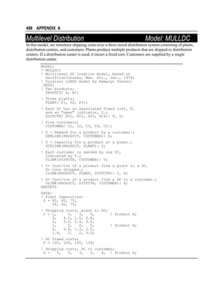 498 APPENDIX A

Multilevel Distribution

Model: MULLDC

In this model, we minimize shipping costs over a three tiered distribution system consisting of plants,
distribution centers, and customers. Plants produce multiple products that are shipped to distribution
centers. If a distribution center is used, it incurs a fixed cost. Customers are supplied by a single
distribution center.
MODEL:
! MULLDC;
! Multilevel DC location model, based on
Geoffrion/Graves, Man. Sci., Jan., 1974;
! Original LINGO model by Kamaryn Tanner;
SETS:
! Two products;
PRODUCT/ A, B/;
! Three plants;
PLANT/ P1, P2, P3/;
! Each DC has an associated fixed cost, F,
and an "open" indicator, Z.;
DISTCTR/ DC1, DC2, DC3, DC4/: F, Z;
! Five customers;
CUSTOMER/ C1, C2, C3, C4, C5/;
! D = Demand for a product by a customer.;
DEMLINK(PRODUCT, CUSTOMER): D;
! S = Capacity for a product at a plant.;
SUPLINK(PRODUCT, PLANT): S;
! Each customer is served by one DC,
indicated by Y.;
YLINK(DISTCTR, CUSTOMER): Y;
! C= Cost/ton of a product from a plant to a DC,
X= tons shipped.;
CLINK(PRODUCT, PLANT, DISTCTR): C, X;
! G= Cost/ton of a product from a DC to a customer.;
GLINK(PRODUCT, DISTCTR, CUSTOMER): G;
ENDSETS
DATA:
! Plant Capacities;
S = 80, 40, 75,
20, 60, 75;
! Shipping costs, plant to DC;
C = 1,
3,
3,
5,
! Product A;
4,
4.5, 1.5, 3.8,
2,
3.3, 2.2, 3.2,
1,
2,
2,
5,
! Product B;
4,
4.6, 1.3, 3.5,
1.8,
3,
2, 3.5;
! DC fixed costs;
F = 100, 150, 160, 139;
! Shipping costs, DC to customer;
G =
5,
5,
3,
2,
4, ! Product A;

 