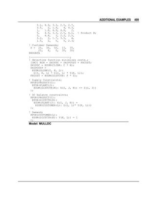 ADDITIONAL EXAMPLES
5.1,
3.5,
1,
5,
5,
3.2,
1.5,

4.9,
2,
1.8,
4.9,
4.8,
2,
2,

3.3,
1.9,
4.9,
3.3,
3,
1.7,
5,

2.5,
4,
4.8,
2.5,
2.2,
3.5,
5,

2.7,
4.3,
2,
4.1,
2.5,
4,
2.3;

! Customer Demands;
D = 25, 30, 50,
25,
8,
0,
ENDDATA

15,
30,

35,
30;

! Product B;

!—————————————————————————;
! Objective function minimizes costs.;
[OBJ] MIN = SHIPDC + SHIPCUST + FXCOST;
SHIPDC = @SUM(CLINK: C * X);
SHIPCUST =
@SUM(GLINK(I, K, L):
G(I, K, L) * D(I, L) * Y(K, L));
FXCOST = @SUM(DISTCTR: F * Z);
! Supply Constraints;
@FOR(PRODUCT(I):
@FOR(PLANT(J):
@SUM(DISTCTR(K): X(I, J, K)) <= S(I, J))
);
! DC balance constraints;
@FOR(PRODUCT(I):
@FOR(DISTCTR(K):
@SUM(PLANT(J): X(I, J, K)) =
@SUM(CUSTOMER(L): D(I, L)* Y(K, L)))
);
! Demand;
@FOR(CUSTOMER(L):
@SUM(DISTCTR(K): Y(K, L)) = 1
);

Model: MULLDC

499

 