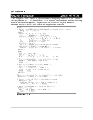 500 APPENDIX A

Network Equilibrium

Model: NETEQ1

In this example, we have a network of pipelines capable of transporting either fluid or gas. There are a
total of eight nodes and 11 arcs between them. Two of the nodes are source nodes, while the remaining
nodes are net demanders of product. The pressures at the source nodes are given. The model
determines the flow of product down each arc and the pressures at each node.
MODEL:
! Network equilibrium NETEQ1:based on Hansen et.al., Math.
Prog. vol. 52, no.1;
SETS:
NODE/A, B, C, D, E, F, G, H/:
P;
! Pressure at this node;
ARC(NODE, NODE)/ B A, C A, C B, D C, E D,
F D, G D, F E, H E, G F, H F/ :
R,
! Resistance on this arc;
FLO;
! Flow on this arc;
SRC(NODE)/ G, H/:
PFIXED; ! Fixed pressure at source nodes;
DEST(NODE) | #NOT# @IN(SRC, &1):
DEMAND; ! Given demand at destination nodes;
ENDSETS
DATA:
PFIXED = 240, 240;
DEMAND = 1, 2, 4, 6, 8, 7;
R = 1, 25, 1, 3, 18, 45, 1, 12, 1, 30, 1;
! For incompressible fluids and electricity:
PPAM = 1, for gases: PPAM = 2;
PPAM = 1;
! For optimization networks: FPAM = 0
(for arcs withflow >= 0)
electrical networks:
FPAM = 1
other fluids: 1.8 <= FPAM <= 2;
FPAM = 1.852;
ENDDATA
!Set the pressures for the source/reservoir nodes;
@FOR(SRC(I): P(I) = PFIXED(I));
! Conservation of flow at non-source nodes;
@FOR(DEST(J):
@SUM(ARC(I, J): FLO(I, J)) = DEMAND(J) +
@SUM(ARC(J, K): FLO(J, K)));
! Relate pressures at 2 ends of each arc;
@FOR(ARC(I, J):
P(I)^ PPAM - P(J)^ PPAM = R(I, J) *
FLO(I, J) ^ FPAM;);
END

Model: NETEQ1

 