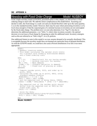 502 APPENDIX A

Newsboy with Fixed Order Charge

Model: NUSBOY

In the simple newsboy model (EZNEWS), presented earlier in this chapter, we did not have a fixed
ordering charge to deal with. We add this minor complication to the model below. Assuming you
decide to order, the fixed charge is a sunk cost and you should therefore order up to the same quantity,
S, as in the standard newsboy model. However, there may be cases where preexisting inventory is of a
level close enough to S that the expected gains of a minimal increase in inventory are not outweighed
by the fixed order charge. The problem now is to not only determine S (or “big S”), but also to
determine the additional parameter, s (or “little s”), where when inventory exceeds s the optimal
decision is to not incur a fixed charge by foregoing an order for additional stock. Inventory strategies
such as this are referred to as “little s-big S”, or (s,S), policies.
One additional feature to note in this model is we now assume demand to be normally distributed. This
is acceptable because the newsboy model does not demand any particular form of demand distribution.
As with the EZNEWS model, we could have also used a Poisson distribution if we felt it was more
appropriate.
MODEL:
! Newsboy inventory model;
! This model calculates the optimal stock levels
for a product with normally distributed demand
and a fixed ordering cost;
ATA:
P = 11;
H = 5;
MU = 144;
SIGMA = 25;
K = 15;
ENDDATA

!
!
!
!
!

Penalty/unit for not having enough;
Holding cost/unit for excess;
Mean demand;
Standard deviation in demand;
Fixed cost of placing an order;

! Compute reorder point, SLIL, and order up to
point, SBIG;
! Calculate the order up to point, SBIG, using
standard newsboy formula;
@PSN(ZBIG ) = P /(P + H);
ZBIG = (SBIG - MU)/ SIGMA;
! and the expected cost of being there, CSBIG;
CSBIG = SIGMA * @PSL(ZBIG) * (P+H) + H * (SBIG-MU);
! The expected cost at the reorder point should
differ from the expected cost at SBIG by the
fixed order cost, K;
CSLIL = K + CSBIG;
! Solve for SLIL;
CSLIL=SIGMA*@PSL(ZLIL)*(P+H)*H*(ZLIL*SIGMA);
ZLIL = (SLIL - MU)/ SIGMA;
END

Model: NUSBOY

 