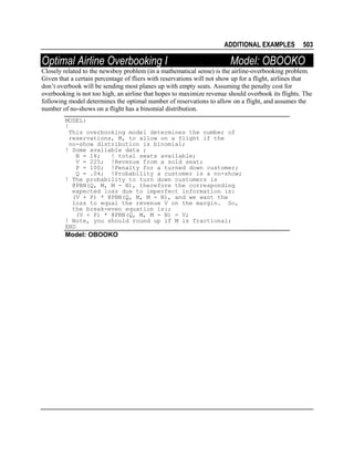 ADDITIONAL EXAMPLES

Optimal Airline Overbooking I

503

Model: OBOOKO

Closely related to the newsboy problem (in a mathematical sense) is the airline-overbooking problem.
Given that a certain percentage of fliers with reservations will not show up for a flight, airlines that
don’t overbook will be sending most planes up with empty seats. Assuming the penalty cost for
overbooking is not too high, an airline that hopes to maximize revenue should overbook its flights. The
following model determines the optimal number of reservations to allow on a flight, and assumes the
number of no-shows on a flight has a binomial distribution.
MODEL:
!
This overbooking model determines the number of
reservations, M, to allow on a flight if the
no-show distribution is binomial;
! Some available data ;
N = 16;
! total seats available;
V = 225; !Revenue from a sold seat;
P = 100; !Penalty for a turned down customer;
Q = .04; !Probability a customer is a no-show;
! The probability to turn down customers is
@PBN(Q, M, M - N), therefore the corresponding
expected loss due to imperfect information is:
(V + P) * @PBN(Q, M, M - N), and we want the
loss to equal the revenue V on the margin. So,
the break-even equation is:;
(V + P) * @PBN(Q, M, M - N) = V;
! Note, you should round up if M is fractional;
END

Model: OBOOKO

 