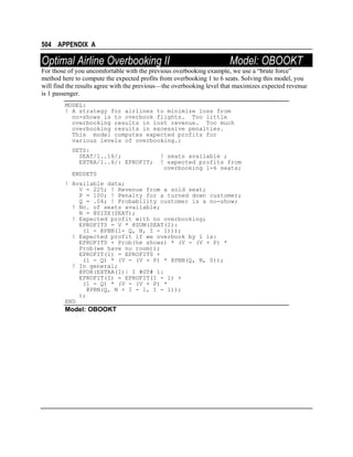 504 APPENDIX A

Optimal Airline Overbooking II

Model: OBOOKT

For those of you uncomfortable with the previous overbooking example, we use a “brute force”
method here to compute the expected profits from overbooking 1 to 6 seats. Solving this model, you
will find the results agree with the previous—the overbooking level that maximizes expected revenue
is 1 passenger.
MODEL:
! A strategy for airlines to minimize loss from
no-shows is to overbook flights. Too little
overbooking results in lost revenue. Too much
overbooking results in excessive penalties.
This model computes expected profits for
various levels of overbooking.;
SETS:
SEAT/1..16/;
EXTRA/1..6/: EPROFIT;

! seats available ;
! expected profits from
overbooking 1-6 seats;

ENDSETS
! Available data;
V = 225; ! Revenue from a sold seat;
P = 100; ! Penalty for a turned down customer;
Q = .04; ! Probability customer is a no-show;
! No. of seats available;
N = @SIZE(SEAT);
! Expected profit with no overbooking;
EPROFIT0 = V * @SUM(SEAT(I):
(1 - @PBN(1- Q, N, I - 1)));
! Expected profit if we overbook by 1 is:
EPROFIT0 + Prob(he shows) * (V - (V + P) *
Prob(we have no room));
EPROFIT(1) = EPROFIT0 +
(1 - Q) * (V - (V + P) * @PBN(Q, N, 0));
! In general;
@FOR(EXTRA(I)| I #GT# 1:
EPROFIT(I) = EPROFIT(I - 1) +
(1 - Q) * (V - (V + P) *
@PBN(Q, N + I - 1, I - 1));
);
END

Model: OBOOKT

 
