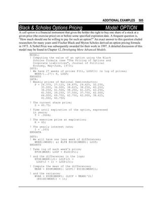 ADDITIONAL EXAMPLES

Black & Scholes Options Pricing

505

Model: OPTION

A call option is a financial instrument that gives the holder the right to buy one share of a stock at a
given price (the exercise price) on or before some specified expiration date. A frequent question is,
“How much should one be willing to pay for such an option?” An exact answer to this question eluded
researchers for many years until Fischer Black and Myron Scholes derived an option pricing formula
in 1973. A Nobel Prize was subsequently awarded for their work in 1997. A detailed discussion of this
model may be found in Chapter 12, Developing More Advanced Models.
MODEL:
! Computing the value of an option using the Black
Scholes formula (see "The Pricing of Options and
Corporate Liabilities", Journal of Political
Economy, May-June, 1973);
SETS:
! We have 27 weeks of prices P(t), LOGP(t) is log of prices;
WEEK/1..27/: P, LOGP;
ENDSETS
DATA:
! Weekly prices of National Semiconductor;
P = 26.375, 27.125, 28.875, 29.625, 32.250,
35.000, 36.000, 38.625, 38.250, 40.250,
36.250, 41.500, 38.250, 41.125, 42.250,
41.500, 39.250, 37.500, 37.750, 42.000,
44.000, 49.750, 42.750, 42.000, 38.625,
41.000, 40.750;
! The current share price;
S = 40.75;
! Time until expiration of the option, expressed
in years;
T = .3644;
! The exercise price at expiration;
K = 40;
! The yearly interest rate;
I = .163;
ENDDATA
SETS:
! We will have one less week of differences;
WEEK1(WEEK)| &1 #LT# @SIZE(WEEK): LDIF;
ENDSETS
! Take log of each week's price;
@FOR(WEEK: LOGP = @LOG(P));
! and the differences in the logs;
@FOR(WEEK1(J): LDIF(J) =
LOGP(J + 1) - LOGP(J));
! Compute the mean of the differences;
MEAN = @SUM(WEEK1: LDIF)/ @SIZE(WEEK1);
! and the variance;
WVAR = @SUM(WEEK1: (LDIF - MEAN)^2)/
(@SIZE(WEEK1) - 1);

 