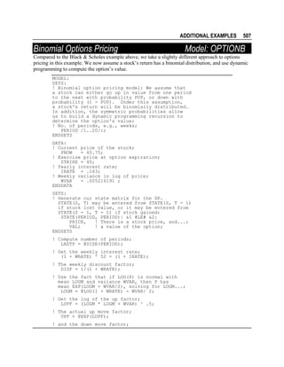 ADDITIONAL EXAMPLES

Binomial Options Pricing

507

Model: OPTIONB

Compared to the Black & Scholes example above, we take a slightly different approach to options
pricing in this example. We now assume a stock’s return has a binomial distribution, and use dynamic
programming to compute the option’s value.
MODEL:
SETS:
! Binomial option pricing model: We assume that
a stock can either go up in value from one period
to the next with probability PUP, or down with
probability (1 - PUP). Under this assumption,
a stock's return will be binomially distributed.
In addition, the symmetric probabilities allow
us to build a dynamic programming recursion to
determine the option's value;
! No. of periods, e.g., weeks;
PERIOD /1..20/:;
ENDSETS
DATA:
! Current price of the stock;
PNOW
= 40.75;
! Exercise price at option expiration;
STRIKE = 40;
! Yearly interest rate;
IRATE = .163;
! Weekly variance in log of price;
WVAR
= .005216191 ;
ENDDATA
SETS:
! Generate our state matrix for the DP.
STATE(S, T) may be entered from STATE(S, T - 1)
if stock lost value, or it may be entered from
STATE(S - 1, T - 1) if stock gained;
STATE(PERIOD, PERIOD)| &1 #LE# &2:
PRICE,
! There is a stock price, and...;
VAL;
! a value of the option;
ENDSETS
! Compute number of periods;
LASTP = @SIZE(PERIOD);
! Get the weekly interest rate;
(1 + WRATE) ^ 52 = (1 + IRATE);
! The weekly discount factor;
DISF = 1/(1 + WRATE);
! Use the fact that if LOG(P) is normal with
mean LOGM and variance WVAR, then P has
mean EXP(LOGM + WVAR/2), solving for LOGM...;
LOGM = @LOG(1 + WRATE) - WVAR/ 2;
! Get the log of the up factor;
LUPF = (LOGM * LOGM + WVAR) ^ .5;
! The actual up move factor;
UPF = @EXP(LUPF);
! and the down move factor;

 