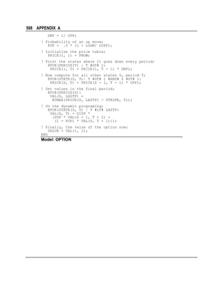 508 APPENDIX A
DNF = 1/ UPF;
! Probability of an up move;
PUP = .5 * (1 + LOGM/ LUPF);
! Initialize the price table;
PRICE(1, 1) = PNOW;
! First the states where it goes down every period;
@FOR(PERIOD(T) | T #GT# 1:
PRICE(1, T) = PRICE(1, T - 1) * DNF);
! Now compute for all other states S, period T;
@FOR(STATE(S, T)| T #GT# 1 #AND# S #GT# 1:
PRICE(S, T) = PRICE(S - 1, T - 1) * UPF);
! Set values in the final period;
@FOR(PERIOD(S):
VAL(S, LASTP) =
@SMAX(PRICE(S, LASTP) - STRIKE, 0));
! Do the dynamic programing;
@FOR(STATE(S, T) | T #LT# LASTP:
VAL(S, T) = DISF *
(PUP * VAL(S + 1, T + 1) +
(1 - PUP) * VAL(S, T + 1)));
! Finally, the value of the option now;
VALUE = VAL(1, 1);
END

Model: OPTION

 