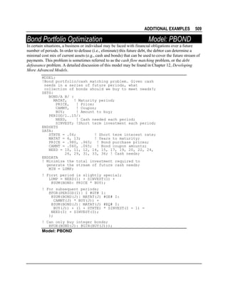 ADDITIONAL EXAMPLES

Bond Portfolio Optimization

509

Model: PBOND

In certain situations, a business or individual may be faced with financial obligations over a future
number of periods. In order to defease (i.e., eliminate) this future debt, the debtor can determine a
minimal cost mix of current assets (e.g., cash and bonds) that can be used to cover the future stream of
payments. This problem is sometimes referred to as the cash flow matching problem, or the debt
defeasance problem. A detailed discussion of this model may be found in Chapter 12, Developing
More Advanced Models.
MODEL:
!Bond portfolio/cash matching problem. Given cash
needs in a series of future periods, what
collection of bonds should we buy to meet needs?;
SETS:
BOND/A B/ :
MATAT,
! Maturity period;
PRICE,
! Price;
CAMNT,
! Coupon;
BUY;
! Amount to buy;
PERIOD/1..15/:
NEED,
! Cash needed each period;
SINVEST; !Short term investment each period;
ENDSETS
DATA:
STRTE = .04;
! Short term interest rate;
MATAT = 6, 13;
! Years to maturity;
PRICE = .980, .965; ! Bond purchase prices;
CAMNT = .060, .065; ! Bond coupon amounts;
NEED = 10, 11, 12, 14, 15, 17, 19, 20, 22, 24,
26, 29, 31, 33, 36; ! Cash needs;
ENDDATA
! Minimize the total investment required to
generate the stream of future cash needs;
MIN = LUMP;
! First period is slightly special;
LUMP = NEED(1) + SINVEST(1) +
@SUM(BOND: PRICE * BUY);
! For subsequent periods;
@FOR(PERIOD(I)| I #GT# 1:
@SUM(BOND(J)| MATAT(J) #GE# I:
CAMNT(J) * BUY(J)) +
@SUM(BOND(J)| MATAT(J) #EQ# I:
BUY(J)) + (1 + STRTE) * SINVEST(I - 1) =
NEED(I) + SINVEST(I);
);
! Can only buy integer bonds;
@FOR(BOND(J): @GIN(BUY(J)));

Model: PBOND

 