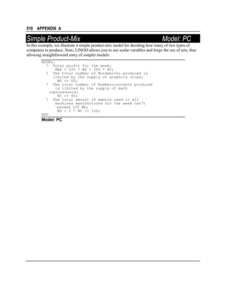 510 APPENDIX A

Simple Product-Mix

Model: PC

In this example, we illustrate a simple product-mix model for deciding how many of two types of
computers to produce. Note, LINGO allows you to use scalar variables and forgo the use of sets, thus
allowing straightforward entry of simpler models.
MODEL:
! Total profit for the week;
MAX = 200 * WS + 300 * NC;
! The total number of Wordsmiths produced is
limited by the supply of graphics chips;
WS <= 60;
! The total number of Numbercrunchers produced
is limited by the supply of math
coprocessors;
NC <= 40;
! The total amount of memory used in all
machines manufactured for the week can't
exceed 120 Mb;
WS + 2 * NC <= 120;
END

Model: PC

 