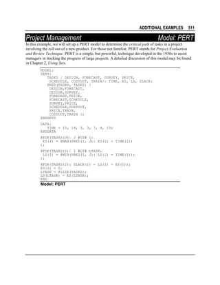 ADDITIONAL EXAMPLES

Project Management

511

Model: PERT

In this example, we will set up a PERT model to determine the critical path of tasks in a project
involving the roll out of a new product. For those not familiar, PERT stands for Project Evaluation
and Review Technique. PERT is a simple, but powerful, technique developed in the 1950s to assist
managers in tracking the progress of large projects. A detailed discussion of this model may be found
in Chapter 2, Using Sets.
MODEL:
SETS:
TASKS / DESIGN, FORECAST, SURVEY, PRICE,
SCHEDULE, COSTOUT, TRAIN/: TIME, ES, LS, SLACK;
PRED(TASKS, TASKS) /
DESIGN,FORECAST,
DESIGN,SURVEY,
FORECAST,PRICE,
FORECAST,SCHEDULE,
SURVEY,PRICE,
SCHEDULE,COSTOUT,
PRICE,TRAIN,
COSTOUT,TRAIN /;
ENDSETS
DATA:
TIME = 10, 14, 3, 3, 7, 4, 10;
ENDDATA
@FOR(TASKS(J)| J #GT# 1:
ES(J) = @MAX(PRED(I, J): ES(I) + TIME(I))
);
@FOR(TASKS(I)| I #LT# LTASK:
LS(I) = @MIN(PRED(I, J): LS(J) - TIME(I));
);
@FOR(TASKS(I): SLACK(I) = LS(I) - ES(I));
ES(1) = 0;
LTASK = @SIZE(TASKS);
LS(LTASK) = ES(LTASK);
END

Model: PERT

 