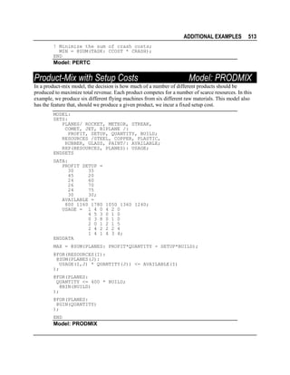 ADDITIONAL EXAMPLES

513

! Minimize the sum of crash costs;
MIN = @SUM(TASK: CCOST * CRASH);
END

Model: PERTC

Product-Mix with Setup Costs

Model: PRODMIX

In a product-mix model, the decision is how much of a number of different products should be
produced to maximize total revenue. Each product competes for a number of scarce resources. In this
example, we produce six different flying machines from six different raw materials. This model also
has the feature that, should we produce a given product, we incur a fixed setup cost.
MODEL:
SETS:
PLANES/ ROCKET, METEOR, STREAK,
COMET, JET, BIPLANE /:
PROFIT, SETUP, QUANTITY, BUILD;
RESOURCES /STEEL, COPPER, PLASTIC,
RUBBER, GLASS, PAINT/: AVAILABLE;
RXP(RESOURCES, PLANES): USAGE;
ENDSETS
DATA:
PROFIT SETUP =
30
35
45
20
24
60
26
70
24
75
30
30;
AVAILABLE =
800 1160 1780
USAGE = 1 4 0
4 5 3
0 3 8
2 0 1
2 4 2
1 4 1
ENDDATA

1050 1360 1240;
4 2 0
0 1 0
0 1 0
2 1 5
2 2 4
4 3 4;

MAX = @SUM(PLANES: PROFIT*QUANTITY - SETUP*BUILD);
@FOR(RESOURCES(I):
@SUM(PLANES(J):
USAGE(I,J) * QUANTITY(J)) <= AVAILABLE(I)
);
@FOR(PLANES:
QUANTITY <= 400 * BUILD;
@BIN(BUILD)
);
@FOR(PLANES:
@GIN(QUANTITY)
);
END

Model: PRODMIX

 