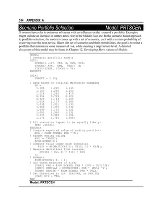 514 APPENDIX A

Scenario Portfolio Selection

Model: PRTSCEN

Scenarios here refer to outcomes of events with an influence on the return of a portfolio. Examples
might include an increase in interest rates, war in the Middle East, etc. In the scenario-based approach
to portfolio selection, the modeler comes up with a set of scenarios, each with a certain probability of
occurring over the next period. Given this set of scenarios and their probabilities, the goal is to select a
portfolio that minimizes some measure of risk, while meeting a target return level. A detailed
discussion of this model may be found in Chapter 12, Developing More Advanced Models.
MODEL:
! Scenario portfolio model;
SETS:
SCENE/1..12/: PRB, R, DVU, DVL;
STOCKS/ ATT, GMT, USX/: X;
STXSC(SCENE, STOCKS): VE;
ENDSETS
DATA:
TARGET = 1.15;
! Data based
VE =
1.300
1.103
1.216
0.954
0.929
1.056
1.038
1.089
1.090
1.083
1.035
1.176

on original Markowitz example;
1.225
1.290
1.216
0.728
1.144
1.107
1.321
1.305
1.195
1.390
0.928
1.715

1.149
1.260
1.419
0.922
1.169
0.965
1.133
1.732
1.021
1.131
1.006
1.908;

! All scenarios happen to be equally likely;
PRB= .08333;
ENDDATA
! Compute expected value of ending position;
AVG = @SUM(SCENE: PRB * R);
! Target ending value;
AVG >= TARGET;
@FOR(SCENE(S):
! Compute value under each scenario;
R(S) = @SUM(STOCKS(J): VE(S, J) * X(J));
! Measure deviations from average;
DVU(S) - DVL(S) = R(S) - AVG
);
! Budget;
@SUM(STOCKS: X) = 1;
! Our three measures of risk;
[VARI] VAR = @SUM(SCENE: PRB * (DVU + DVL)^2);
[SEMI] SEMIVAR = @SUM(SCENE: PRB * (DVL) ^2);
[DOWN] DNRISK = @SUM(SCENE: PRB * DVL);
! Set objective to VAR, SEMIVAR, or DNRISK;
[OBJ] MIN = VAR;
END

Model: PRTSCEN

 