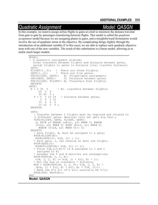 ADDITIONAL EXAMPLES

Quadratic Assignment

515

Model: QASGN

In this example, we need to assign airline flights to gates at a hub to minimize the distance traveled
from gate to gate by passengers transferring between flights. This model is called the quadratic
assignment model because we are assigning planes to gates, and a straightforward formulation would
involve the use of quadratic terms in the objective. By complicating things slightly through the
introduction of an additional variable (Y in this case), we are able to replace each quadratic objective
term with one of the new variables. The result of this substitution is a linear model, allowing us to
tackle much larger models.
MODEL:
! A quadratic assignment problem:
Given transfers between flights and distance between gates,
assign flights to gates to minimize total transfer distance;
SETS:
FLIGHT/1..3/;
! There are three flights;
GATE/1..4/;
! There are five gates;
FXG(FLIGHT, GATE):
X; !Flight-gate assignment;
GXG(GATE, GATE):
T; !Distance between gates;
FXF(FLIGHT, FLIGHT): N; !Transfers btwn flights;
ENDSETS
DATA:
N = 0 30 5
! No. transfers between flights;
20 0 0
30 40 0 ;
T = 0 5 10 14
! distance between gates;
5 0 5 10
10 4 0 6
15 10 5 0 ;
ENDDATA
SETS:
! Transfer between 2 flights must be required and related to
2 different gates. Warning: this set gets big fast.;
TGTG(FLIGHT, GATE, FLIGHT, GATE)|
&1 #LT# &3 #AND# ((N(&1, &3) #NE# 0) #AND#
(T(&2, &4) #NE# 0) #OR# (N(&3, &1) #NE# 0)
#AND# (T(&4, &2) #NE# 0)): Y;
ENDSETS
! Each flight, B, must be assigned to a gate;
@FOR(FLIGHT(B):
@SUM(GATE(J): X(B, J)) = 1);
! Each gate, J, can receive at most one flight;
@FOR(GATE(J):
@SUM(FLIGHT(B): X(B, J)) <= 1);
! Force Y(B,J,C,K)=1 if B assigned to J and C
assigned to K;
! Assumes the T and N matrices are nonnegative;
@FOR(TGTG(B, J, C, K):
Y(B, J, C, K) >= X(B, J) + X(C, K) - 1);
! Min the sum of transfers * distance;
MIN = @SUM(TGTG(B, J, C, K): Y(B, J, C, K) *
(N(B, C) * T(J, K) + N(C, B) * T(K, J)));
! Make the X's 0/1 (Y's will naturally be 0/1);
@FOR(FXG: @BIN(X));
END

Model: QASGN

 