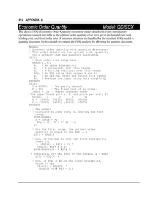 516 APPENDIX A

Economic Order Quantity

Model: QDISCX

The classic EOQ (Economic Order Quantity) inventory model detailed in every introductory
operations research text tells us the optimal order quantity of an item given its demand rate, unit
holding cost, and fixed order cost. A common situation not handled by the standard EOQ model is
quantity discounts. In this model, we extend the EOQ analysis by allowing for quantity discounts.
MODEL:
! Economic order quantity with quantity discounts;
! This model determines the optimal order quantity
for a product that has quantity discounts;
SETS:
! Each order size range has;
RANGE/1..4/:
B,
! An upper breakpoint;
P,
! A price/unit over this range;
H,
! A holding cost/unit over this range;
EOQ, ! An EOQ using this ranges H and K;
Q,
! An optimal order qty within this range;
AC; ! Average cost/year using this range's Q;
ENDSETS
DATA:
D = 40000; ! The yearly demand;
K = 90;
! The fixed cost of an order;
IRATE = .2; ! Yearly interest rate;
!The upper break points, B, and price per unit, P:
Range:
1
2
3
4;
B = 10000, 20000, 40000, 60000;
P = .35225, .34525, .34175, .33825;
ENDDATA
! The model;
! Calculate holding cost, H, and EOQ for each
range;
@FOR(RANGE:
H = IRATE * P;
EOQ = (2 * K * D/ H) ^.5;
);
! For the first range, the optimal order
quantity is equal to the EOQ ...;
Q(1) = EOQ(1)
! but, if the EOQ is over the first breakpoint,
lower it;
- (EOQ(1) - B(1) + 1) *
(EOQ(1) #GE# B(1));
@FOR(RANGE(J)| J #GT# 1:
! Similarly, for the rest of the ranges, Q = EOQ;
Q(J) = EOQ(J) +
! but, if EOQ is below the lower breakpoint,
raise it up;
(B(J-1) - EOQ(J)) *
(EOQ(J) #LT# B(J - 1))

 
