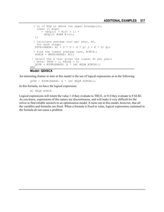 ADDITIONAL EXAMPLES

517

! or if EOQ is above the upper breakpoint,
lower it down;
- (EOQ(J) - B(J) + 1) *
(EOQ(J) #GE# B(J));
);
! Calculate average cost per year, AC,
for each stage;
@FOR(RANGE: AC = P * D + H * Q/ 2 + K * D/ Q);
! Find the lowest average cost, ACMIN.;
ACMIN = @MIN(RANGE: AC);
! Select the Q that gives the lowest AC per year;
! Note: TRUE = 1, FALSE = 0;
QUSE = @SUM(RANGE: Q * (AC #EQ# ACMIN));
END

Model: QDISCX
An interesting feature to note in this model is the use of logical expressions as in the following:
QUSE = @SUM(RANGE: Q * (AC #EQ# ACMIN));

In this formula, we have the logical expression:
AC #EQ# ACMIN

Logical expressions will return the value 1 if they evaluate to TRUE, or 0 if they evaluate to FALSE.
As you know, expressions of this nature are discontinuous, and will make it very difficult for the
solver to find reliable answers to an optimization model. It turns out in this model, however, that all
the variables and formulas are fixed. When a formula is fixed in value, logical expressions contained in
the formula do not cause a problem.

 