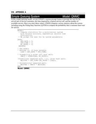 518 APPENDIX A

Simple Queuing System

Model: QMMC

In this simple queuing model, we use LINGO’s runtime prompt feature to prompt the user for the
arrival rate of service customers, the time required by a typical service call, and the number of
available servers. Once you enter these values, LINGO computes various statistics about the system
including using the Erlang busy function (@PEB) to compute the probability that a customer must wait
for service.
MODEL:
! Compute statistics for a multi-server system
with Poisson arrivals, exponential service time
distribution.
! We prompt the user for he system parameters;
DATA:
ARV_RATE = ?;
SRV_TIME = ?;
NO_SRVRS = ?;
ENDDATA
! The model;
! Average no. of busy servers;
LOAD = ARV_RATE * SRV_TIME;
! Probability a given call must wait;
PWAIT = @PEB(LOAD, NO_SRVRS);
!Conditional expected wait, i.e., given must wait;
WAITCND = SRV_TIME/(NO_SRVRS - LOAD);
! Unconditional expected wait;
WAITUNC = PWAIT * WAITCND;
END

Model: QMMC

 