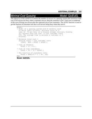 ADDITIONAL EXAMPLES

Minimal Cost Queuing

519

Model: QUEUEL

The objective of this model is to choose the number of servers in a queuing system that minimizes total
cost. If all servers are busy when a customer arrives, then the customer is lost. Total cost is composed
of the cost of hiring our servers plus the expected cost of lost customers. The @PEL function is used to
get the fraction of customers lost due to all servers being busy when they arrive.
MODEL:
! Model of a queuing system with N servers, each
of which costs $17/hour. Arrivals occur at a
rate of 70 per hour in a Poisson stream. Arrivals finding
all servers busy are lost. A lost customer costs
$35. The average time to process a customer is 5
minutes;
! Minimize total cost =
service costs + lost customer cost;
[COST] MIN = SCOST + LCOST ;
! Cost of servers;
SCOST = 17 * N ;
! Cost of lost customers;
LCOST = 35 * 70 * FLOST ;
! The fraction of customers lost;
FLOST = @PEL(70 * 5 / 60 , N);
END

Model: QUEUEL

 
