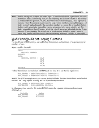 USING SETS
Note:

43

Before leaving this example, one subtle aspect to note in this last sum expression is the value
that the set index J is returning. Note, we are comparing the set index variable to the quantity
3 in the conditional qualifier J #LE# 3. In order for this to be meaningful, J must represent a
numeric value. Because a set index is used to loop over set members, one might imagine a set
index is merely a placeholder for the current set member. In a sense, this is true, but what set
indices really return is the index of the current set member in its parent primitive set. The
index returned is one-based. In other words, the value 1 is returned when indexing the first set
member, 2 when indexing the second, and so on. Given that set indices return a numeric
value, they may be used in arithmetic expressions along with other variables in your model.

@MIN and @MAX Set Looping Functions
The @MIN and @MAX functions are used to find the minimum and maximum of an expression over
members of a set.
Again, consider the model:
SETS:
VENDORS: DEMAND;
ENDSETS
DATA:
VENDORS, DEMAND =

V1,5
V2,1
V3,3
V4,4
V5,6;

ENDDATA

To find the minimum and maximum DEMAND, all one need do is add the two expressions:
MIN_DEMAND = @MIN(VENDORS(J): DEMAND(J));
MAX_DEMAND = @MAX(VENDORS(J): DEMAND(J));

As with the @SUM example above, we can use an implied index list since the attributes are defined on
the index set. Using implied indexing, we can recast our expressions as:
MIN_DEMAND = @MIN(VENDORS: DEMAND);
MAX_DEMAND = @MAX(VENDORS: DEMAND);

In either case, when we solve this model, LINGO returns the expected minimum and maximum
DEMAND of:
Variable
MIN_DEMAND
MAX_DEMAND

Value
1.000000
6.000000

 