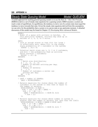 520 APPENDIX A

Steady State Queuing Model

Model: QUEUEM

A useful approach for tackling general queuing models is to use the Rate In = Rate Out Principle
(RIRO) to derive a set of steady state equations for a queuing system. RIRO assumes a system can
reach a state of equilibrium. In equilibrium, the tendency to move out of a certain state must equal the
tendency to move towards that state. Given the steady state equations derived from this assumption,
we can solve for the probability that a system is in a given state at any particular moment. A detailed
discussion of this model may be found in Chapter 12, Developing More Advanced Models.
MODEL:
! Model of a queue with arrivals in batches. In
this particular example, arrivals may show up in
batches of 1, 2, 3, or 4 units;
SETS:
! Look at enough states so that P(i) for large i
is effectively zero, where P(i) is the steady
state probability of i customers in the system;
STATE/ 1..41/: P;
! Potential batch sizes are 1, 2, 3 or 4 customers,
and A(i) = the probability that an arriving
batch contains i customers;
BSIZE/ 1..4/: A;
ENDSETS
DATA:
! Batch size distribution;
A = .1, .2, .3, .4;
! Number of batches arriving per day;
LMDA = 1.5;
! Number of servers;
S
= 7;
! Number of customers a server can
process per day;
MU
= 2;
ENDDATA
! LAST = number of STATES;
LAST = @SIZE(STATE);
! Balance equations for states where the number of
customers in the system is less than or equal to
the number of servers;
@FOR(STATE(N)| N #LE# S:
P(N) * ((N - 1)* MU + LMDA) =
P(N + 1) * MU * N +
LMDA * @SUM(BSIZE(I)| I #LT# N: A(I)
* P(N - I))
);
! Balance equations for states where number in system is
greater than the number of servers, but less than the limit;
@FOR(STATE(N)| N #GT# S #AND# N #LT# LAST:
P(N) * (S * MU + LMDA) =
P(N + 1) * MU * S +
LMDA * @SUM(BSIZE(I)| I #LT# N: A(I) *
P(N - I))
);

 