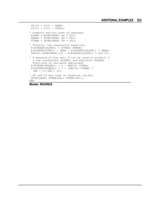 ADDITIONAL EXAMPLES
XS(I) = X(I) - XBAR;
YS(I) = Y(I) - YBAR);
! Compute various sums
XYBAR = @SUM(OBSN: XS
XXBAR = @SUM(OBSN: XS
YYBAR = @SUM(OBSN: YS

of squares;
* YS);
* XS);
* YS);

! Finally, the regression equation;
R(@INDEX(SLOPE)) = XYBAR/ XXBAR;
R(@INDEX(CONS)) = YBAR - R(@INDEX(SLOPE)) * XBAR;
RESID= @SUM(OBSN:(YS - R(@INDEX(SLOPE)) * XS)^2);
! A measure of how well X can be used to predict Y
- the unadjusted (RSQRU) and adjusted (RSQRA)
fractions of variance explained;
R(@INDEX(RSQRU)) = 1 - RESID/ YYBAR;
R(@INDEX(RSQRA)) = 1 - (RESID/ YYBAR) *
(NK - 1)/(NK - 2);
! XS and YS may take on negative values;
@FOR(OBSN: @FREE(XS); @FREE(YS));
END

Model: REGRES

523

 