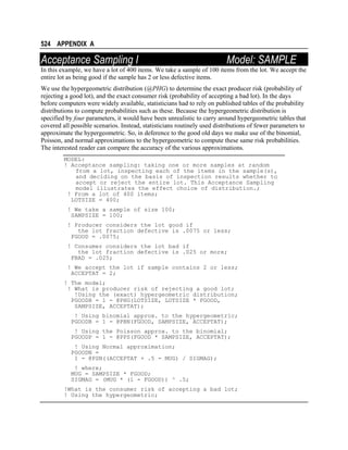 524 APPENDIX A

Acceptance Sampling I

Model: SAMPLE

In this example, we have a lot of 400 items. We take a sample of 100 items from the lot. We accept the
entire lot as being good if the sample has 2 or less defective items.
We use the hypergeometric distribution (@PHG) to determine the exact producer risk (probability of
rejecting a good lot), and the exact consumer risk (probability of accepting a bad lot). In the days
before computers were widely available, statisticians had to rely on published tables of the probability
distributions to compute probabilities such as these. Because the hypergeometric distribution is
specified by four parameters, it would have been unrealistic to carry around hypergeometric tables that
covered all possible scenarios. Instead, statisticians routinely used distributions of fewer parameters to
approximate the hypergeometric. So, in deference to the good old days we make use of the binomial,
Poisson, and normal approximations to the hypergeometric to compute these same risk probabilities.
The interested reader can compare the accuracy of the various approximations.
MODEL:
! Acceptance sampling: taking one or more samples at random
from a lot, inspecting each of the items in the sample(s),
and deciding on the basis of inspection results whether to
accept or reject the entire lot. This Acceptance Sampling
model illustrates the effect choice of distribution.;
! From a lot of 400 items;
LOTSIZE = 400;
! We take a sample of size 100;
SAMPSIZE = 100;
! Producer considers the lot good if
the lot fraction defective is .0075 or less;
FGOOD = .0075;
! Consumer considers the lot bad if
the lot fraction defective is .025 or more;
FBAD = .025;
! We accept the lot if sample contains 2 or less;
ACCEPTAT = 2;
! The model;
! What is producer risk of rejecting a good lot;
!Using the (exact) hypergeometric distribution;
PGOODH = 1 - @PHG(LOTSIZE, LOTSIZE * FGOOD,
SAMPSIZE, ACCEPTAT);
! Using binomial approx. to the hypergeometric;
PGOODB = 1 - @PBN(FGOOD, SAMPSIZE, ACCEPTAT);
! Using the Poisson approx. to the binomial;
PGOODP = 1 - @PPS(FGOOD * SAMPSIZE, ACCEPTAT);
! Using Normal approximation;
PGOODN =
1 - @PSN((ACCEPTAT + .5 - MUG) / SIGMAG);
! where;
MUG = SAMPSIZE * FGOOD;
SIGMAG = (MUG * (1 - FGOOD)) ^ .5;
!What is the consumer risk of accepting a bad lot;
! Using the hypergeometric;

 