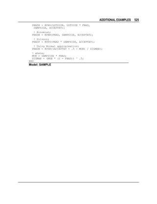 ADDITIONAL EXAMPLES
PBADH = @PHG(LOTSIZE, LOTSIZE * FBAD,
SAMPSIZE, ACCEPTAT);
! Binomial;
PBADB = @PBN(FBAD, SAMPSIZE, ACCEPTAT);
! Poisson;
PBADP = @PPS(FBAD * SAMPSIZE, ACCEPTAT);
! Using Normal approximation;
PBADN = @PSN((ACCEPTAT + .5 - MUB) / SIGMAB);
! where;
MUB = SAMPSIZE * FBAD;
SIGMAB = (MUB * (1 - FBAD)) ^ .5;
END

Model: SAMPLE

525

 