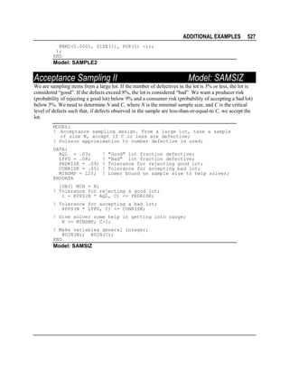ADDITIONAL EXAMPLES

527

@BND(0.0001, SIZE(I), POP(I) -1);
);
END

Model: SAMPLE2

Acceptance Sampling II

Model: SAMSIZ

We are sampling items from a large lot. If the number of defectives in the lot is 3% or less, the lot is
considered “good”. If the defects exceed 8%, the lot is considered “bad”. We want a producer risk
(probability of rejecting a good lot) below 9% and a consumer risk (probability of accepting a bad lot)
below 5%. We need to determine N and C, where N is the minimal sample size, and C is the critical
level of defects such that, if defects observed in the sample are less-than-or-equal-to C, we accept the
lot.
MODEL:
! Acceptance sampling design. From a large lot, take a sample
of size N, accept if C or less are defective;
! Poisson approximation to number defective is used;
DATA:
AQL = .03;
LTFD = .08;
PRDRISK = .09;
CONRISK = .05;
MINSMP = 125;
ENDDATA

!
!
!
!
!

"Good" lot fraction defective;
"Bad" lot fraction defective;
Tolerance for rejecting good lot;
Tolerance for accepting bad lot;
Lower bound on sample size to help solver;

[OBJ] MIN = N;
! Tolerance for rejecting a good lot;
1 - @PPS(N * AQL, C) <= PRDRISK;
! Tolerance for accepting a bad lot;
@PPS(N * LTFD, C) <= CONRISK;
! Give solver some help in getting into range;
N >= MINSMP; C>1;
! Make variables general integer;
@GIN(N); @GIN(C);
END

Model: SAMSIZ

 