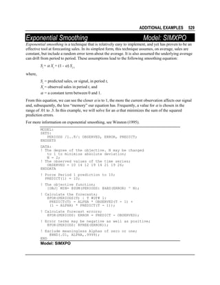 ADDITIONAL EXAMPLES

Exponential Smoothing

529

Model: SIMXPO

Exponential smoothing is a technique that is relatively easy to implement, and yet has proven to be an
effective tool at forecasting sales. In its simplest form, this technique assumes, on average, sales are
constant, but include a random error term about the average. It is also assumed the underlying average
can drift from period to period. These assumptions lead to the following smoothing equation:
St = α Xt + (1 - α) St-1
where,
St = predicted sales, or signal, in period t,
Xt = observed sales in period t, and
α = a constant term between 0 and 1.
From this equation, we can see the closer α is to 1, the more the current observation affects our signal
and, subsequently, the less “memory” our equation has. Frequently, a value for α is chosen in the
range of .01 to .3. In this example, we will solve for an α that minimizes the sum of the squared
prediction errors.
For more information on exponential smoothing, see Winston (1995).
MODEL:
SETS:
PERIODS /1..8/: OBSERVED, ERROR, PREDICT;
ENDSETS
DATA:
! The degree of the objective. N may be changed
to 1 to minimize absolute deviation;
N = 2;
! The observed values of the time series;
OBSERVED = 10 14 12 19 14 21 19 26;
ENDDATA
! Force Period 1 prediction to 10;
PREDICT(1) = 10;
! The objective function;
[OBJ] MIN= @SUM(PERIODS: @ABS(ERROR) ^ N);
! Calculate the forecasts;
@FOR(PERIODS(T) | T #GT# 1:
PREDICT(T) = ALPHA * OBSERVED(T - 1) +
(1 - ALPHA) * PREDICT(T - 1));
! Calculate forecast errors;
@FOR(PERIODS: ERROR = PREDICT - OBSERVED);
! Error terms may be negative as well as positive;
@FOR(PERIODS: @FREE(ERROR));
! Exclude meaningless Alphas of zero or one;
@BND(.01, ALPHA,.9999);
END

Model: SIMXPO

 