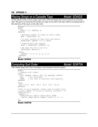 530 APPENDIX A

Placing Songs on a Cassette Tape

Model: SONGS

In this model, we have seven songs, each with a different length, that must be placed on a cassette
tape. The goal is to maximize the number of songs on one side of the tape without exceeding half of
the total time of the music on the other side.
MODEL:
SETS:
SONG/1..7/: LENGTH, Y;
ENDSETS
! Maximize number of songs on short side;
MAX = @SUM(SONG: Y);
! It must contain at most half the music;
@SUM(SONG: LENGTH * Y) <= HALF;
! Compute half the length;
HALF = @SUM(SONG: LENGTH)/ 2;
! We want the Y's to be 0/1;
@FOR(SONG: @BIN(Y));
DATA:
LENGTH = 7, 5, 2, 2, 2, 2, 2;
ENDDATA
END

Model: SONGS

Computing Sort Order

Model: SORTIN

This simple model sorts cities according to their distance from the equator.
MODEL:
! Compute sort order;
SETS:
CITY/ LONDON, PARIS, NYC, LA, MOSCOW, TOKYO/:
LAT,
! Its latitude;
RANK;
! Its rank in distance from equator;
ENDSETS
DATA:
LAT = 51.3
ENDDATA

48.5

40.4

34.0

55.5

35.4;

!This is an N squared, rather than N log(N) sort;
! Count number of cities of greater distance + 1;
@FOR(CITY(I):
RANK(I) =
@SUM(CITY(J)| LAT(J) #LT# LAT(I) #OR#
(LAT(J) #EQ# LAT(I) #AND# J #LT# I): 1) + 1
);
END

Model: SORTIN

 