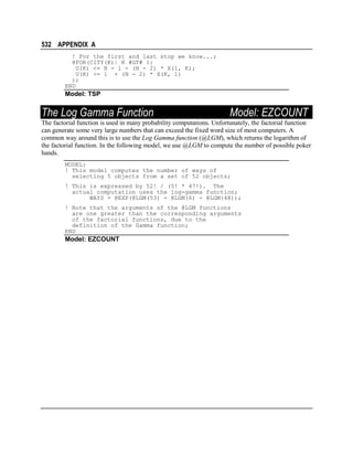 532 APPENDIX A
! For the first and last stop we know...;
@FOR(CITY(K)| K #GT# 1:
U(K) <= N - 1 - (N - 2) * X(1, K);
U(K) >= 1 + (N - 2) * X(K, 1)
);
END

Model: TSP

The Log Gamma Function

Model: EZCOUNT

The factorial function is used in many probability computations. Unfortunately, the factorial function
can generate some very large numbers that can exceed the fixed word size of most computers. A
common way around this is to use the Log Gamma function (@LGM), which returns the logarithm of
the factorial function. In the following model, we use @LGM to compute the number of possible poker
hands.
MODEL:
! This model computes the number of ways of
selecting 5 objects from a set of 52 objects;
! This is expressed by 52! / (5! * 47!). The
actual computation uses the log-gamma function;
WAYS = @EXP(@LGM(53) - @LGM(6) - @LGM(48));
! Note that the arguments of the @LGM functions
are one greater than the corresponding arguments
of the factorial functions, due to the
definition of the Gamma function;
END

Model: EZCOUNT

 