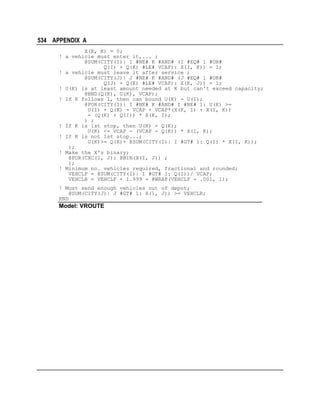 534 APPENDIX A
X(K, K) = 0;
! a vehicle must enter it,... ;
@SUM(CITY(I)| I #NE# K #AND# (I #EQ# 1 #OR#
Q(I) + Q(K) #LE# VCAP): X(I, K)) = 1;
! a vehicle must leave it after service ;
@SUM(CITY(J)| J #NE# K #AND# (J #EQ# 1 #OR#
Q(J) + Q(K) #LE# VCAP): X(K, J)) = 1;
! U(K) is at least amount needed at K but can't exceed capacity;
@BND(Q(K), U(K), VCAP);
! If K follows I, then can bound U(K) - U(I);
@FOR(CITY(I)| I #NE# K #AND# I #NE# 1: U(K) >=
U(I) + Q(K) - VCAP + VCAP*(X(K, I) + X(I, K))
- (Q(K) + Q(I)) * X(K, I);
) ;
! If K is 1st stop, then U(K) = Q(K);
U(K) <= VCAP - (VCAP - Q(K)) * X(1, K);
! If K is not 1st stop...;
U(K)>= Q(K)+ @SUM(CITY(I)| I #GT# 1: Q(I) * X(I, K));
);
! Make the X's binary;
@FOR(CXC(I, J): @BIN(X(I, J)) ;
);
! Minimum no. vehicles required, fractional and rounded;
VEHCLF = @SUM(CITY(I)| I #GT# 1: Q(I))/ VCAP;
VEHCLR = VEHCLF + 1.999 - @WRAP(VEHCLF - .001, 1);
! Must send enough vehicles out of depot;
@SUM(CITY(J)| J #GT# 1: X(1, J)) >= VEHCLR;
END

Model: VROUTE

 