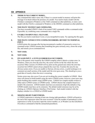 538 APPENDIX B
5.

THERE IS NO CURRENT MODEL.
Any command that makes sense only if there is a current model in memory will print this
message if invoked without the presence of a model. You need to load a model with the
File|Open command in Windows or the TAKE command on other platforms, or enter a new
model with the File|New command in Windows or the MODEL command on other platforms.

6.

TOO MANY NESTED TAKE COMMANDS.
You have exceeded LINGO’s limit of ten nested TAKE commands within a command script.
If possible, try combining some commands into a single file.

7.

UNABLE TO OPEN FILE: FILENAME.
The file you tried to read doesn’t exist, or you misspelled its name. Try opening the file again.

8.

TOO MANY CONSECUTIVE COMMAND ERRORS. REVERT TO TERMINAL
INPUT.
LINGO prints this message after having encountered a number of consecutive errors in a
command script. LINGO assumes that something has gone seriously awry, closes the script
file, and returns you to command level.

9.

NOT USED.

10.

NOT USED.

11.

INVALID INPUT. A SYNTAX ERROR HAS OCCURRED.
This is the generic error issued by the LINGO compiler when it detects a syntax error. In
Windows, when you close the error box, the cursor will be on the line where the error
occurred. Other versions of LINGO will try print out the general area where the error has
occurred, but LINGO cannot always pinpoint the exact line. Examine this area for any
obvious syntax errors. If you are unable to find any obvious errors, a useful technique is to
comment out small sections of the model until the error goes away. This should give you a
good idea of exactly where the error is occurring.
Syntax errors may also occur if you are not invoking the correct compiler in LINGO. Most
users will choose to build models using the native LINGO syntax, however, some users may
prefer building their models using LINDO systax. LINGO can compile models written in
either native LINGO syntax or LINDO syntax. LINGO chooses the compiler based on a
model's file extension. LINGO models must have an extension of lg4 (the default) or lng.
LINDO models must have an ltx extension. The default model extension may be set by
clicking on: LINGO | Options | Interface | File Format. Each model window's title bar
displays whether it is a LINGO or LINDO model.

12.

MISSING RIGHT PARENTHESIS.
A LINGO expression is missing at least one closing right parenthesis. LINGO will point to
the end of the expression where the error occurred. Count the number of parentheses in this
expression to verify if you have input the correct number, or, in Window use the Edit|Match
Parenthesis command to find the unmatched parenthesis.

 