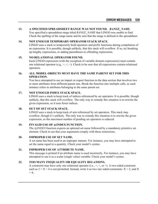 ERROR MESSAGES

539

13.

A SPECIFIED SPREADSHEET RANGE WAS NOT FOUND. RANGE_NAME.
You specified a spreadsheet range titled RANGE_NAME that LINGO was unable to find.
Check the spelling of the range name and be sure that the range is defined in the spreadsheet.

14.

NOT ENOUGH TEMPORARY OPERATOR STACK SPACE.
LINGO uses a stack to temporarily hold operators and prefix functions during compilation of
an expression. It is possible, though unlikely, that this stack will overflow. If so, try breaking
up lengthy expressions, or adding parentheses to offending expressions.

15.

NO RELATIONAL OPERATOR FOUND.
Each LINGO expression (with the exception of variable domain expressions) must contain
one relational operator (e.g., =, <, >). Check to be sure that all expressions contain relational
operators.

16.

ALL MODEL OBJECTS MUST HAVE THE SAME PARENT SET FOR THIS
OPERATION.
You have attempted to use an import or export function in the data section that involves two
or more attributes from different parent sets. Break the function into multiple calls, so each
instance refers to attributes belonging to the same parent set.

17.

NOT ENOUGH INDEX STACK SPACE.
LINGO uses a stack to keep track of indices referenced by set operators. It is possible, though
unlikely, that this stack will overflow. The only way to remedy this situation is to rewrite the
given expression, so it uses fewer indices.

18.

OUT OF SET STACK SPACE.
LINGO uses a stack to keep track of sets referenced by set operators. This stack may
overflow, though it’s unlikely. The only way to remedy this situation is to rewrite the given
expression, so the maximum number of pending set operators is reduced.

19.

INVALID USE OF @INDEX FUNCTION.
The @INDEX function expects an optional set name followed by a mandatory primitive set
element. Check to see that your arguments comply with these restrictions.

20.

IMPROPER USE OF SET NAME.
A set name has been used in an improper manner. For instance, you may have attempted to
set the name equal to a quantity. Check your model’s syntax.

21.

IMPROPER USE OF ATTRIBUTE NAME.
This message is printed if an attribute name is used incorrectly. For instance, you may have
attempted to use it as a scalar (single value) variable. Check your model’s syntax.

22.

TOO MANY INEQUALITY OR EQUALITY RELATIONS.
A constraint may have only one relational operator (i.e., =, <, or >). A two-sided constraint
such as 2 < X < 4 is not permitted. Instead, write it as two one sided constraints: X > 2; and X
< 4;.

 