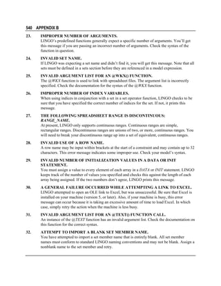 540 APPENDIX B
23.

IMPROPER NUMBER OF ARGUMENTS.
LINGO’s predefined functions generally expect a specific number of arguments. You’ll get
this message if you are passing an incorrect number of arguments. Check the syntax of the
function in question.

24.

INVALID SET NAME.
If LINGO was expecting a set name and didn’t find it, you will get this message. Note that all
sets must be defined in a sets section before they are referenced in a model expression.

25.

INVALID ARGUMENT LIST FOR AN @WKX() FUNCTION.
The @WKX function is used to link with spreadsheet files. The argument list is incorrectly
specified. Check the documentation for the syntax of the @WKX function.

26.

IMPROPER NUMBER OF INDEX VARIABLES.
When using indices in conjunction with a set in a set operator function, LINGO checks to be
sure that you have specified the correct number of indices for the set. If not, it prints this
message.

27.

THE FOLLOWING SPREADSHEET RANGE IS DISCONTINUOUS:
RANGE_NAME.
At present, LINGO only supports continuous ranges. Continuous ranges are simple,
rectangular ranges. Discontinuous ranges are unions of two, or more, continuous ranges. You
will need to break your discontinuous range up into a set of equivalent, continuous ranges.

28.

INVALID USE OF A ROW NAME.
A row name may be input within brackets at the start of a constraint and may contain up to 32
characters. This error message indicates some improper use. Check your model’s syntax.

29.

INVALID NUMBER OF INITIALIZATION VALUES IN A DATA OR INIT
STATEMENT.
You must assign a value to every element of each array in a DATA or INIT statement. LINGO
keeps track of the number of values you specified and checks this against the length of each
array being assigned. If the two numbers don’t agree, LINGO prints this message.

30.

A GENERAL FAILURE OCCURRED WHILE ATTEMPTING A LINK TO EXCEL.
LINGO attempted to open an OLE link to Excel, but was unsuccessful. Be sure that Excel is
installed on your machine (version 5, or later). Also, if your machine is busy, this error
message can occur because it is taking an excessive amount of time to load Excel. In which
case, simply retry the action when the machine is less busy.

31.

INVALID ARGUMENT LIST FOR AN @TEXT() FUNCTION CALL.
An instance of the @TEXT function has an invalid argument list. Check the documentation on
this function for the correct syntax.

32.

ATTEMPT TO IMPORT A BLANK SET MEMBER NAME.
You have attempted to import a set member name that is entirely blank. All set member
names must conform to standard LINGO naming conventions and may not be blank. Assign a
nonblank name to the set member and retry.

 