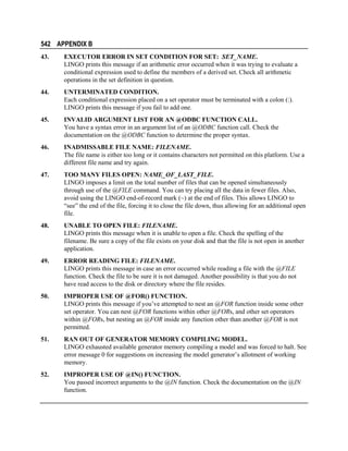 542 APPENDIX B
43.

EXECUTOR ERROR IN SET CONDITION FOR SET: SET_NAME.
LINGO prints this message if an arithmetic error occurred when it was trying to evaluate a
conditional expression used to define the members of a derived set. Check all arithmetic
operations in the set definition in question.

44.

UNTERMINATED CONDITION.
Each conditional expression placed on a set operator must be terminated with a colon (:).
LINGO prints this message if you fail to add one.

45.

INVALID ARGUMENT LIST FOR AN @ODBC FUNCTION CALL.
You have a syntax error in an argument list of an @ODBC function call. Check the
documentation on the @ODBC function to determine the proper syntax.

46.

INADMISSABLE FILE NAME: FILENAME.
The file name is either too long or it contains characters not permitted on this platform. Use a
different file name and try again.

47.

TOO MANY FILES OPEN: NAME_OF_LAST_FILE.
LINGO imposes a limit on the total number of files that can be opened simultaneously
through use of the @FILE command. You can try placing all the data in fewer files. Also,
avoid using the LINGO end-of-record mark (~) at the end of files. This allows LINGO to
“see” the end of the file, forcing it to close the file down, thus allowing for an additional open
file.

48.

UNABLE TO OPEN FILE: FILENAME.
LINGO prints this message when it is unable to open a file. Check the spelling of the
filename. Be sure a copy of the file exists on your disk and that the file is not open in another
application.

49.

ERROR READING FILE: FILENAME.
LINGO prints this message in case an error occurred while reading a file with the @FILE
function. Check the file to be sure it is not damaged. Another possibility is that you do not
have read access to the disk or directory where the file resides.

50.

IMPROPER USE OF @FOR() FUNCTION.
LINGO prints this message if you’ve attempted to nest an @FOR function inside some other
set operator. You can nest @FOR functions within other @FORs, and other set operators
within @FORs, but nesting an @FOR inside any function other than another @FOR is not
permitted.

51.

RAN OUT OF GENERATOR MEMORY COMPILING MODEL.
LINGO exhausted available generator memory compiling a model and was forced to halt. See
error message 0 for suggestions on increasing the model generator’s allotment of working
memory.

52.

IMPROPER USE OF @IN() FUNCTION.
You passed incorrect arguments to the @IN function. Check the documentation on the @IN
function.

 