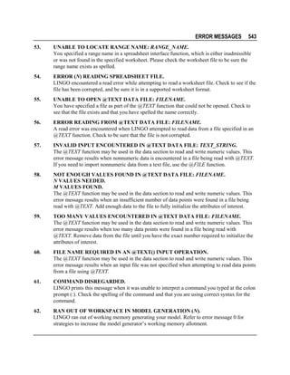 ERROR MESSAGES

543

53.

UNABLE TO LOCATE RANGE NAME: RANGE_NAME.
You specified a range name in a spreadsheet interface function, which is either inadmissible
or was not found in the specified worksheet. Please check the worksheet file to be sure the
range name exists as spelled.

54.

ERROR (N) READING SPREADSHEET FILE.
LINGO encountered a read error while attempting to read a worksheet file. Check to see if the
file has been corrupted, and be sure it is in a supported worksheet format.

55.

UNABLE TO OPEN @TEXT DATA FILE: FILENAME.
You have specified a file as part of the @TEXT function that could not be opened. Check to
see that the file exists and that you have spelled the name correctly.

56.

ERROR READING FROM @TEXT DATA FILE: FILENAME.
A read error was encountered when LINGO attempted to read data from a file specified in an
@TEXT function. Check to be sure that the file is not corrupted.

57.

INVALID INPUT ENCOUNTERED IN @TEXT DATA FILE: TEXT_STRING.
The @TEXT function may be used in the data section to read and write numeric values. This
error message results when nonnumeric data is encountered in a file being read with @TEXT.
If you need to import nonnumeric data from a text file, use the @FILE function.

58.

NOT ENOUGH VALUES FOUND IN @TEXT DATA FILE: FILENAME.
N VALUES NEEDED.
M VALUES FOUND.
The @TEXT function may be used in the data section to read and write numeric values. This
error message results when an insufficient number of data points were found in a file being
read with @TEXT. Add enough data to the file to fully initialize the attributes of interest.

59.

TOO MANY VALUES ENCOUNTERED IN @TEXT DATA FILE: FILENAME.
The @TEXT function may be used in the data section to read and write numeric values. This
error message results when too many data points were found in a file being read with
@TEXT. Remove data from the file until you have the exact number required to initialize the
attributes of interest.

60.

FILE NAME REQUIRED IN AN @TEXT() INPUT OPERATION.
The @TEXT function may be used in the data section to read and write numeric values. This
error message results when an input file was not specified when attempting to read data points
from a file using @TEXT.

61.

COMMAND DISREGARDED.
LINGO prints this message when it was unable to interpret a command you typed at the colon
prompt (:). Check the spelling of the command and that you are using correct syntax for the
command.

62.

RAN OUT OF WORKSPACE IN MODEL GENERATION (N).
LINGO ran out of working memory generating your model. Refer to error message 0 for
strategies to increase the model generator’s working memory allotment.

 