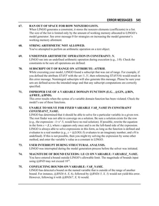 ERROR MESSAGES

545

67.

RAN OUT OF SPACE FOR ROW NONZERO LISTS.
When LINGO generates a constraint, it stores the nonzero elements (coefficients) in a list.
The size of the list is limited only by the amount of working memory allocated to LINGO’s
model generator. See error message 0 for strategies on increasing the model generator’s
working memory allotment.

68.

STRING ARITHMETIC NOT ALLOWED.
You've attempted to perforn an arithmetic operation on a text object.

69.

UNDEFINED ARITHMETIC OPERATION IN CONSTRAINT: N.
LINGO ran into an undefined arithmetic operation during execution (e.g., 1/0). Check the
constraints to be sure all operations are defined.

70.

SUBSCRIPT OUT OF RANGE ON ATTRIBUTE: ATTRIB.
While executing your model, LINGO found a subscript that was out of range. For example, if
you defined the attribute STAFF with the set /1..5/, then referencing STAFF(6) would result in
this error message. Nonintegral subscripts will also generate this message. Please be sure your
sets are defined across the intended range and that any subscript computations are correctly
specified.

71.

IMPROPER USE OF A VARIABLE DOMAIN FUNCTION (E.G. , @GIN, @BIN,
@FREE, @BND).
This error results when the syntax of a variable domain function has been violated. Check the
model’s use of these functions.

72.

UNABLE TO SOLVE FOR FIXED VARIABLE VAR_NAME IN CONSTRAINT
CONSTRAINT_NAME.
LINGO has determined that it should be able to solve for a particular variable in a given row.
The root finder was not able to converge on a solution. Be sure a solution exists for the row
(e.g., the expression: -1=x^.5, would have no real solution). If possible, rewrite the equation
in the form x = f(.), where x appears only once and is on the left-hand side of the expression.
LINGO is always able to solve expressions in this form, as long as the function is defined and
evaluates to a real number (e.g., x = @LOG(-3) evaluates to an imaginary number; and x/0 is
undefined). If this is not possible, then you might try solving the expression by some other
method, and enter the variable’s value as a constant in LINGO.

73.

USER INTERRUPT DURING STRUCTURAL ANALYSIS.
LINGO was interrupted during the model generation process before the solver was initiated.

74.

MAGNITUDE OF BOUND EXCEEDS: 1.E+21 ON VARIABLE: VARIABLE_NAME.
You have entered a bound outside LINGO’s allowable limit. The magnitude of bounds input
using @BND may not exceed 1019.

75.

CONFLICTING BOUNDS ON VARIABLE: VAR_NAME.
LINGO has detected a bound on the named variable that is outside of the range of another
bound. For instance, @BND(-6, X, 6), followed by @BND(-5, X, 5) would not yield this error.
However, following it with @BND(7, X, 9) would.

 