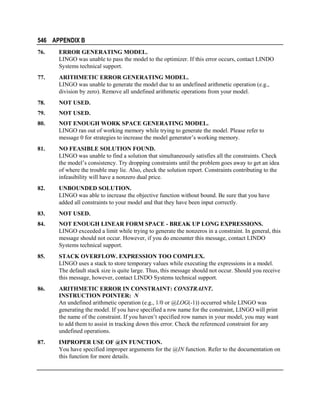 546 APPENDIX B
76.

ERROR GENERATING MODEL.
LINGO was unable to pass the model to the optimizer. If this error occurs, contact LINDO
Systems technical support.

77.

ARITHMETIC ERROR GENERATING MODEL.
LINGO was unable to generate the model due to an undefined arithmetic operation (e.g.,
division by zero). Remove all undefined arithmetic operations from your model.

78.

NOT USED.

79.

NOT USED.

80.

NOT ENOUGH WORK SPACE GENERATING MODEL.
LINGO ran out of working memory while trying to generate the model. Please refer to
message 0 for strategies to increase the model generator’s working memory.

81.

NO FEASIBLE SOLUTION FOUND.
LINGO was unable to find a solution that simultaneously satisfies all the constraints. Check
the model’s consistency. Try dropping constraints until the problem goes away to get an idea
of where the trouble may lie. Also, check the solution report. Constraints contributing to the
infeasibility will have a nonzero dual price.

82.

UNBOUNDED SOLUTION.
LINGO was able to increase the objective function without bound. Be sure that you have
added all constraints to your model and that they have been input correctly.

83.

NOT USED.

84.

NOT ENOUGH LINEAR FORM SPACE - BREAK UP LONG EXPRESSIONS.
LINGO exceeded a limit while trying to generate the nonzeros in a constraint. In general, this
message should not occur. However, if you do encounter this message, contact LINDO
Systems technical support.

85.

STACK OVERFLOW. EXPRESSION TOO COMPLEX.
LINGO uses a stack to store temporary values while executing the expressions in a model.
The default stack size is quite large. Thus, this message should not occur. Should you receive
this message, however, contact LINDO Systems technical support.

86.

ARITHMETIC ERROR IN CONSTRAINT: CONSTRAINT.
INSTRUCTION POINTER: N
An undefined arithmetic operation (e.g., 1/0 or @LOG(-1)) occurred while LINGO was
generating the model. If you have specified a row name for the constraint, LINGO will print
the name of the constraint. If you haven’t specified row names in your model, you may want
to add them to assist in tracking down this error. Check the referenced constraint for any
undefined operations.

87.

IMPROPER USE OF @IN FUNCTION.
You have specified improper arguments for the @IN function. Refer to the documentation on
this function for more details.

 