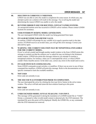 ERROR MESSAGES

547

88.

SOLUTION IS CURRENTLY UNDEFINED.
LINGO was not able to solve the model to completion for some reason. In which case, any
attempt to print out a solution will result in this message. Try re-solving the model and
determining the reason LINGO was unable to solve the model.

89.

RUNTIME ERROR IN SOLVER ROUTINES. CONTACT LINDO SYSTEMS.
An unexpected runtime error has occurred in LINGO's solver routines. Please contact LINDO
Systems for assistance.

90.

USER INTERRUPT DURING MODEL GENERATION.
The user interrupted LINGO while the model was being generated from input.

91.

INVALID RUNTIME PARAMETER VALUE.
At runtime, LINGO will prompt for any variable set to equal a question mark in the data
section. If LINGO receives an invalid value, you will get this error message. Correct your
data and try again.

92.

WARNING: THE CURRENT SOLUTION MAY BE NONOPTIMAL/INFEASIBLE
FOR THE CURRENT MODEL.
If you’ve solved a model and brought another model window to the front, LINGO prints this
message to remind you that the solution you’ve asked for may not belong to the frontmost
model window. LINGO also prints this message whenever you attempt to examine a
nonoptimal solution. For instance, when you’ve interrupted the solver, or when LINGO
couldn’t find a feasible answer. In the latter case, correct any errors in the model and re-solve.

93.

INVALID SWITCH IN COMMAND LINE.
Some LINGO commands accept switches, or modifiers. If there was an error in one of these
command-line modifiers, LINGO will print this message. Refer to the documentation on the
specific command to learn the available modifiers.

94.

NOT USED
Error code not currently in use.

95.

THE SOLVER WAS INTERRUPTED PRIOR TO COMPLETION.
The user interrupted the solver by clicking the Interrupt Solver button in the solver status
window. The solver will halt and return the best solution found up to this point.

96.

NOT USED
Error code not currently in use.

97.

UNRECOGNIZED MODEL SYNTAX NEAR LINE: N ON INPUT.
This message will be generated if, during the translation of a LINDO model file in “TAKE”
format, a command or other invalid model content is detected after the END statement. The
translated file up to this point will be displayed. Modify the LINDO file, so any commands
after the END statement are removed.

 