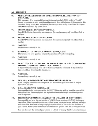 548 APPENDIX B
98.

MODEL SYNTAX ERROR NEAR LINE: N ON INPUT, TRANSLATION NOT
COMPLETE.
This message will be generated if, during the translation of a LINDO model in “TAKE”
format, a command or other invalid model content is detected before the END statement. The
translated file up to this point is displayed, but has been truncated prior to END. Modify the
LINDO file, to correct any syntax errors.

99.

SYNTAX ERROR - EXPECTED VARIABLE.
Your LINDO input file contains a syntax error. The translator expected, but did not find, a
variable.

100.

SYNTAX ERROR - EXPECTED NUMBER.
Your LINDO input file contains a syntax error. The translator expected, but did not find, a
number.

101.

NOT USED
Error code not currently in use.

102.

UNRECOGNIZED VARIABLE NAME: VARIABLE_NAME.
The variable you have specified for export doesn’t exist. Check your spelling.

103.

NOT USED
Error code not currently in use.

104.

MODEL NOT SOLVED YET, OR THE MODEL HAS BEEN SOLVED AND FOUND
TO CONTAIN NO CONSTRAINTS OR VARIABLES.
If the model has not already been solved then issue the Solve command. If the model has
been solved then it was found to be vacuous.

105.

NOT USED.
Error code not currently in use.

106.

MINIMUM AND MAXIMUM VALUES FOR WIDTH ARE: 68 200.
When changing terminal width using the WIDTH command, you must enter an integer
between 68 and 200.

107.

INVALID @POINTER INDEX VALUE
Your model contains a reference to the @POINTER function with an invalid argument list.
The @POINTER function requires one argument that must be integer valued and greaterthan-or-equal-to 1.

108.

THE MODEL’S DIMENSIONS EXCEED THE CAPACITY OF THIS VERSION.
Your model is too large for your version of LINGO. Some versions of LINGO limit one or
more of the following model properties: total variables, integer variables, nonlinear variables,
and constraints. This error message displays the dimensions of the model and the limits of
your version. Refer to this information to determine the specific limit that is being exceeded.
You can also view the limits of your version of LINGO by issuing the Help|About command.

 