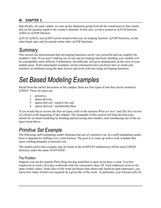 46

CHAPTER 2

Specifically, for each vendor, we sum up the shipments going from all the warehouses to that vendor
and set the quantity equal to the vendor’s demand. In this case, we have nested an @SUM function
within an @FOR function.
@SUM, @MAX, and @MIN can be nested within any set looping function. @FOR functions, on the
other hand, may only be nested within other @FOR functions.

Summary
This section has demonstrated that set-looping functions can be very powerful and can simplify the
modeler’s task. If you aren’t making use of sets and set looping functions, building your models will
be considerably more difficult. Furthermore, the difficulty will grow dramatically as the sizes of your
models grow. Some meaningful examples can be constructed once you know how to create sets,
initialize set attributes using the data section, and work with sets using set looping functions.

Set Based Modeling Examples
Recall from the earlier discussion in this chapter, there are four types of sets that can be created in
LINGO. These set types are:
1.
2.
3.
4.

primitive,
dense derived,
sparse derived - explicit list, and
sparse derived - membership filter.

If you would like to review the four set types, refer to the sections What are Sets? and The Sets Section
of a Model at the beginning of this chapter. The remainder of this section will help develop your
talents for set based modeling by building and discussing four models, each introducing one of the set
types listed above.

Primitive Set Example
The following staff-scheduling model illustrates the use of a primitive set. In a staff-scheduling model,
there is demand for staffing over a time horizon. The goal is to come up with a work schedule that
meets staffing demands at minimal cost.
The model used in this example may be found in the SAMPLES subdirectory off the main LINGO
directory under the name STAFFDEM.

The Problem
Suppose you run the popular Pluto Dogs hot dog stand that is open seven days a week. You hire
employees to work a five-day workweek with two consecutive days off. Each employee receives the
same weekly salary. Some days of the week are busier than others and, based on past experience, you
know how many workers are required on a given day of the week. In particular, your forecast calls for

 