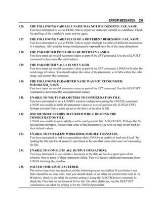 ERROR MESSAGES

551

126.

THE FOLLOWING VARIABLE NAME WAS NOT RECOGNIZED: VAR_NAME.
You have attempted to use an ODBC link to export an unknown variable to a database. Check
the spelling of the variable’s name and try again.

127.

THE FOLLOWING VARIABLE IS OF A DIFFERENT DIMENSION: VAR_NAME.
You have attempted to use an ODBC link to export multiple variables of different dimensions
to a database. All variables being simultaneously exported must be of the same dimension.

128.

THE PARAMETER INDEX MUST BE BETWEEN 1 AND N.
You have input an invalid parameter index as part of the SET command. Use the HELP SET
command to determine the valid indices.

129.

THE PARAMETER VALUE IS NOT VALID.
You have input an invalid parameter value as part of the SET command. LINGO will print the
valid range of values. You should adjust the value of the parameter, so it falls within the valid
range, and reenter the command.

130.

THE FOLLOWING PARAMETER NAME WAS NOT RECOGNIZED:
PARAMETER_NAME.
You have input an invalid parameter name as part of the SET command. Use the HELP SET
command to determine the valid parameter names.

131.

UNABLE TO WRITE PARAMETERS TO CONFIGURATION FILE.
You have attempted to save LINGO’s current configuration using the FREEZE command.
LINGO was unable to write the parameter values to its configuration file (LINGO.CNF).
Perhaps you don’t have write access to the drive or the disk is full.

132.

ONE OR MORE ERRORS OCCURRED WHILE READING THE
CONFIGURATION FILE.
LINGO was unable to successfully read its configuration file (LINGO.CNF). Perhaps the file
has become corrupted. Beware that some of the parameters you have set may revert back to
their default values.

133.

UNABLE TO INITIALIZE WORKBOOK FOR OLE TRANSFERS.
You have attempted to link to a spreadsheet that LINGO was unable to load into Excel. Try
reading the file into Excel yourself, and check to be sure that some other user isn’t accessing
the file.

134.

UNABLE TO COMPLETE ALL OUTPUT OPERATIONS.
You have attempted to use interface functions in the data section to export parts of the
solution. One or more of these operations failed. You will receive additional messages from
LINGO detailing the problem.

135.

SOLVER TIME LIMIT EXCEEDED.
The solver time limit was reached and the solution process was halted. If you believe that
there should be no time limit, then you should check to see what the current time limit is. In
Windows, check to see what the current setting is using the LINGO|Options command to
check the Time box on the General Solver tab. On other platforms, run the HELP SET
command to see what the setting is for the TIMLIM parameter.

 