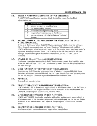 ERROR MESSAGES
145.

553

ERROR N PERFORMING @POINTER OUTPUT OPERATION.
A @POINTER output function operation failed. Some of the values for N and their
interpretations are:
No.
2
3
4
5
6

Interpretation
attempt to export an invalid variable
ran out of working memory
requested duals in primals only mode
range values were requested on fixed rows
unexpected error, call LINDO Systems Technical
Support

146.

THE FOLLOWING NAMES APPEARED IN THE MODEL AND THE DATA:
NAME1 NAME2 NAME3.
If you go to the General tab on the LINGO|Options command’s dialog box, you will see a
Check for duplicates names in data and model checkbox. When this option is enabled,
LINGO will compare primal set member names to all the variable names used in the model’s
equations. If any duplicates are found, LINGO will print the first three and print this error
message. To enable this option in command-line versions, use the SET CHKDUP 1
command.

147.

UNABLE TO EVALUATE ALL @WARN FUNCTIONS.
Conditional expressions contained in @WARN functions must contain fixed variables only.
When this is not the case, LINGO can’t evaluate the @WARN functions and you will receive
this error message.

148.

@OLE FUNCTION NOT SUPPORTED ON THIS PLATFORM.
At present, the @OLE function is supported only in Windows versions of LINGO. If you
don’t have a Windows version of LINGO, you can export the data from your spreadsheet to a
file and use the @FILE function in your LINGO model to import the data.

149.

NOT USED.
Error code not currently in use.

150.

ODBC INTERFACE NOT SUPPORTED ON THIS PLATFORM.
LINGO’s ODBC link to databases is supported only in Windows versions. If you don’t have a
Windows version of LINGO, you can use text files to move data in and out of LINGO. See
Chapter 8, Interfacing with External Files, for more details.

151.

@POINTER NOT SUPPORTED ON THIS PLATFORM.
LINGO’s @POINTER function for interfacing with calling applications is supported only in
Windows versions. If you don’t have a Windows version of LINGO, you can use text files to
move data in and out of LINGO. See Chapter 8, Interfacing with External Files, for more
details.

152.

COMMAND NOT SUPPORTED ON THIS PLATFORM.
You have selected a command that is not supported on your platform.

 