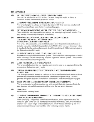 554 APPENDIX B
153.

SET DEFINITIONS NOT ALLOWED IN INIT SECTIONS.
Sets can’t be initialized in an INIT section. You must change the model, so the set is
initialized in either a sets section or in a data section.

154.

ATTEMPT TO REDEFINE A PREVIOUSLY DEFINED SET.
You have attempted to define a set twice in the same model. A set name can only be used
once. Choose a different name for the two sets and try again.

155.

SET MEMBER NAMES MAY NOT BE OMITTED IN DATA STATEMENTS.
When initializing a set in a model’s data section, you must explicitly list each member. You
may not skip elements as you can with set attributes.

156.

INCORRECT NUMBER OF ARGUMENTS IN A DATA SECTION.
ARGUMENT MUST BE A MULTIPLE OF: N
NUMBER OF ARGUMENTS FOUND: M
You have a data statement in your model that doesn’t have the correct number of values to
initialize a specified list of attributes and/or sets. LINGO will let you know how many values
it found and what the number of arguments should be a multiple of. Add or subtract values in
the data statement and try again.

157.

ATTEMPT TO USE @INDEX ON AN UNDEFINED SET.
LINGO can’t compile an instance of the @INDEX function without knowing of the existence
of the set that @INDEX is referencing. Move the expression with the @INDEX function after
the set definition to correct this problem.

158.

A SET MEMBER NAME WAS EXPECTED.
You have used a function that was expecting a set member name as an argument. Correct the
arguments to the function and try again.

159.

THE FOLLOWING DERIVED SET MEMBER IS NOT CONTAINED IN ITS
PARENT SET.
You have specified a set member in a derived set that is not contained in the parent set. Each
member in a derived set must be derived from a member of its parent set(s). You have
probably misspelled the name of the derived set member. Check the spelling and try again.

160.

ONLY ONE SET MAY BE DEFINED IN EACH DATA STATEMENT.
You have attempted to define more than one set in an individual data statement. Break the
data statement into multiple statements with no more that one set per statement.

161.

NOT USED.
Error code not currently in use.

162.

ATTEMPT TO INITIALIZE MIXED DATA TYPES (TEXT AND NUMERIC) FROM
A SINGLE WORKBOOK RANGE.
When specifying a single range for multiple model objects, all the objects must be of the
same data type—either text (set members) or numeric (set attributes). LINGO’s spreadsheet
interface can’t handle ranges with mixed data types. Break the data statement up into two—
one containing text model objects and the other containing numeric objects.

 