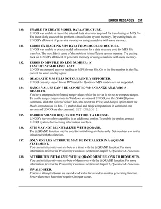 ERROR MESSAGES

557

180.

UNABLE TO CREATE MODEL DATA STRUCTURE.
LINGO was unable to create the internal data structures required for transferring an MPS file.
The most likely cause of the problem is insufficient system memory. Try cutting back on
LINGO’s allotment of generator memory or using a machine with more memory.

181.

ERROR EXTRACTING MPS DATA FROM MODEL STRUCTURE.
LINGO was unable to extract model information for a data structure used for MPS file
transfers. The most likely cause of the problem is insufficient system memory. Try cutting
back on LINGO’s allotment of generator memory or using a machine with more memory.

182.

ERROR IN MPS FILE ON LINE NUMBER: N
TEXT OF INVALID LINE: TEXT
LINGO encountered an error reading an MPS format file. Go to the line number in the file,
correct the error, and try again.

183.

QUADRATIC MPS FILES NOT CURRENTLY SUPPORTED.
LINGO can only import linear MPS models. Quadratic MPS models are not supported.

184.

RANGE VALUES CAN'T BE REPORTED WHEN RANGE ANALYSIS IS
DISABLED.
You have attempted to reference range values while the solver is not set to compute ranges.
To enable range computations in Windows versions of LINGO, run the LINGO|Options
command, click the General Solver Tab, and select the Prices and Ranges option from the
Dual Computations list box. To enable dual and range computations in command-line
versions of LINGO use the command: SET DUALCO 2.

185.

BARRIER SOLVER REQUESTED WITHOUT A LICENSE.
LINGO’s barrier solver capability is an additional option. To enable the option, contact
LINDO Systems for licensing information and fees.

186.

SETS MAY NOT BE INITIALIZED WITH @QRAND.
The @QRAND function may be used for initializing attributes only. Set members can not be
initialized with this function.

187.

ONLY ONE LHS ATTRIBUTE MAY BE INITIALIZED IN A @QRAND
STATEMENT.
You can initialize only one attribute at a time with the @QRAND function. For more
information, refer to the Probability Functions section in Chapter 7, Operators & Functions.

188.

ATTRIBUTES INITIALIZED WITH @QRAND MUST BELONG TO DENSE SETS.
You can initialize only one attribute of dense sets with the @QRAND function. For more
information, refer to the Probability Functions section in Chapter 7, Operators & Functions.

189.

INVALID SEED.
You have attempted to use an invalid seed value for a random number generating function.
Seed values must have non-negative, integer values.

 