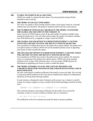 ERROR MESSAGES

559

200.

UNABLE TO COMPUTE DUAL SOLUTION.
LINGO was unable to compute the dual values. You can proceed by turning off dual
calculations and re-solving.

201.

THE MODEL IS LOCALLY INFEASIBLE.
The solver was unable to find a feasible solution within a local region. However, a feasible
solution may exist elsewhere. The global or multistart solvers may have more success.

202.

THE NUMBER OF NONLINEAR VARIABLES IN THE MODEL: N1 EXCEEDS
THE GLOBAL SOLVER LIMIT IN THIS VERSION: N2
Some versions of LINGO impose a limit on the total number of nonlinear variables when
running the global solver. You will either need to reduce the number of nonlinear variables,
turn off the global solver, or upgrade to a larger version of LINGO.

203.

THE GLOBAL SOLVER OPTION WAS REQUESTED WITHOUT A LICENSE.
LINGO WILL REVERT TO USING THE DEFAULT NONLINEAR SOLVER.
Your installation of LINGO does not have the global solver option enabled. The global solver
is an add-on option to LINGO. LINGO will use the standard nonlinear solver in upgrading
your license in order to enable this option.

204.

THE MULTISTART OPTION WAS REQUESTED WITHOUT A LICENSE. LINGO
WILL REVERT TO USING THE DEFAULT NONLINEAR SOLVER.
Your installation of LINGO does not have the global solver option enabled. The multistart
solver is a component of the global solver add-on option. LINGO will use the standard
nonlinear solver in place of the multistart solver. You can contact LINDO Systems for
information on upgrading your license in order to enable this option.

205.

THE MODEL IS POORLY SCALED. THE UNITS OF THE ROWS AND
VARIABLES SHOULD BE CHANGED SO THE COEFFICIENTS COVER A MUCH
SMALLER RANGE.
The ratio of the largest to smallest coefficient in the model is excessively high. This can lead
to numerical stability problems in the solver due to roundoff errors inherent in mathematical
operations involving small and large numbers.
In some instances, changing the units of measure can be an easy way to improve a model’s
scaling. For instance, suppose we have a model with the following budget constraint in dollar
units:
1000000 * X + 2200000 * Y + 2900000 * Z <= 5000000;

This constraint introduces some large coefficients into the model. If we rewrote the
constraint, so that it is in units of millions of dollars, then we would have:
X + 2.2 * Y + 2.9 * Z <= 5;

The coefficients in this new constraint are much less likely to present a problem.

 