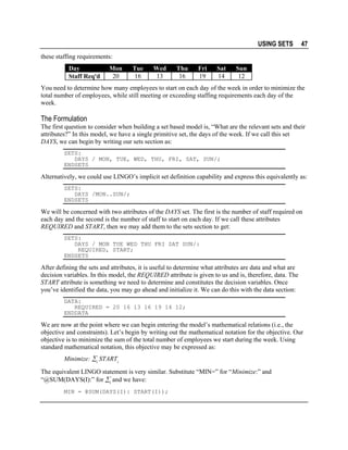 USING SETS

47

these staffing requirements:
Day
Staff Req'd

Mon
20

Tue
16

Wed
13

Thu
16

Fri
19

Sat
14

Sun
12

You need to determine how many employees to start on each day of the week in order to minimize the
total number of employees, while still meeting or exceeding staffing requirements each day of the
week.

The Formulation
The first question to consider when building a set based model is, “What are the relevant sets and their
attributes?” In this model, we have a single primitive set, the days of the week. If we call this set
DAYS, we can begin by writing our sets section as:
SETS:
DAYS / MON, TUE, WED, THU, FRI, SAT, SUN/;
ENDSETS

Alternatively, we could use LINGO’s implicit set definition capability and express this equivalently as:
SETS:
DAYS /MON..SUN/;
ENDSETS

We will be concerned with two attributes of the DAYS set. The first is the number of staff required on
each day and the second is the number of staff to start on each day. If we call these attributes
REQUIRED and START, then we may add them to the sets section to get:
SETS:
DAYS / MON TUE WED THU FRI SAT SUN/:
REQUIRED, START;
ENDSETS

After defining the sets and attributes, it is useful to determine what attributes are data and what are
decision variables. In this model, the REQUIRED attribute is given to us and is, therefore, data. The
START attribute is something we need to determine and constitutes the decision variables. Once
you’ve identified the data, you may go ahead and initialize it. We can do this with the data section:
DATA:
REQUIRED = 20 16 13 16 19 14 12;
ENDDATA

We are now at the point where we can begin entering the model’s mathematical relations (i.e., the
objective and constraints). Let’s begin by writing out the mathematical notation for the objective. Our
objective is to minimize the sum of the total number of employees we start during the week. Using
standard mathematical notation, this objective may be expressed as:
Minimize: ∑i STARTi
The equivalent LINGO statement is very similar. Substitute “MIN=” for “Minimize:” and
“@SUM(DAYS(I):” for ∑i and we have:
MIN = @SUM(DAYS(I): START(I));

 