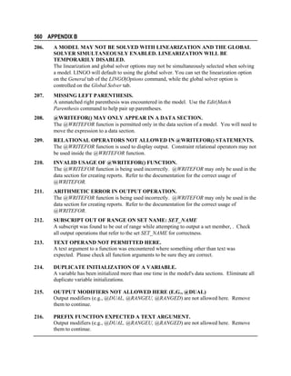 560 APPENDIX B
206.

A MODEL MAY NOT BE SOLVED WITH LINEARIZATION AND THE GLOBAL
SOLVER SIMULTANEOUSLY ENABLED. LINEARIZATION WILL BE
TEMPORARILY DISABLED.
The linearization and global solver options may not be simultaneously selected when solving
a model. LINGO will default to using the global solver. You can set the linearization option
on the General tab of the LINGO|Options command, while the global solver option is
controlled on the Global Solver tab.

207.

MISSING LEFT PARENTHESIS.
A unmatched right parenthesis was encountered in the model. Use the Edit|Match
Parenthesis command to help pair up parentheses.

208.

@WRITEFOR() MAY ONLY APPEAR IN A DATA SECTION.
The @WRITEFOR function is permitted only in the data section of a model. You will need to
move the expression to a data section.

209.

RELATIONAL OPERATORS NOT ALLOWED IN @WRITEFOR() STATEMENTS.
The @WRITEFOR function is used to display output. Constraint relational operators may not
be used inside the @WRITEFOR function.

210.

INVALID USAGE OF @WRITEFOR() FUNCTION.
The @WRITEFOR function is being used incorrectly. @WRITEFOR may only be used in the
data section for creating reports. Refer to the documentation for the correct usage of
@WRITEFOR.

211.

ARITHMETIC ERROR IN OUTPUT OPERATION.
The @WRITEFOR function is being used incorrectly. @WRITEFOR may only be used in the
data section for creating reports. Refer to the documentation for the correct usage of
@WRITEFOR.

212.

SUBSCRIPT OUT OF RANGE ON SET NAME: SET_NAME
A subscript was found to be out of range while attempting to output a set member, . Check
all output operations that refer to the set SET_NAME for correctness.

213.

TEXT OPERAND NOT PERMITTED HERE.
A text argument to a function was encountered where something other than text was
expected. Please check all function arguments to be sure they are correct.

214.

DUPLICATE INITIALIZATION OF A VARIABLE.
A variable has been initialized more than one time in the model's data sections. Eliminate all
duplicate variable initializations.

215.

OUTPUT MODIFIERS NOT ALLOWED HERE (E.G., @DUAL)
Output modifiers (e.g., @DUAL, @RANGEU, @RANGED) are not allowed here. Remove
them to continue.

216.

PREFIX FUNCITON EXPECTED A TEXT ARGUMENT.
Output modifiers (e.g., @DUAL, @RANGEU, @RANGED) are not allowed here. Remove
them to continue.

 