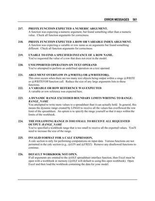 ERROR MESSAGES

561

217.

PREFIX FUNCITON EXPECTED A NUMERIC ARGUMENT.
A function was expecting a numeric argument, but found something other than a numeric
value. Check all function arguments for correctness.

218.

PREFIX FUNCITON EXPECTED A ROW OR VARIABLE INDEX ARGUMENT.
A function was expecting a variable or row name as an arguments but found something
different. Check all function arguments for correctness.

219.

UNABLE TO FIND A SPECIFIED INSTANCE OF A ROW NAME.
You've requested the value of a row that does not exist in the model.

220.

UNSUPPORTED OPERATION ON TEXT OPERAND.
You've attempted to perform an undefined operation on a text operand.

221.

ARGUMENT OVERFLOW IN @WRITE() OR @WRITEFOR().
This error occurs when there are too many text objects being output within a singe @WRITE
or @WRITEFOR function call. Reduce the size of any large arguments lists to these
functions.
A VARIABLE OR ROW REFERENCE WAS EXPECTED.
A variable or row reference was expected here.

222.
223.

A DYNAMIC RANGE EXCEEDED BOUNDARY LIMITS WRITING TO RANGE:
RANGE_NAME
You attempted to write more values to a spreadsheet than it can actually hold. In general, this
means the dynamic range created by LINGO to receive all the values has overflowed the row
limit of the spreadsheet. An option is to specify the range yourself so that it stays within the
limits of the workbook.

224.

THE FOLLOWING RANGE IS TOO SMALL TO RECEIVE ALL REQUESTED
OUTPUT: RANGE_NAME
You've specified a workbook range that is too small to receive all the exported values. You'll
need to increase the size of the range.

225.

INVALID FORMAT FOR A CALC EXPRESSION,
A calc section is only for performing computations on input data. Various functions are not
permitted in the calc section (e.g., @GIN and @FREE). Remove any disallowed functions to
continue.

226.

DEFAULT WORKBOOK NOT OPEN.
If all arguments are omitted to the @OLE spreadsheet interface function, then Excel must be
open with a workbook in memory (@OLE will default to using this open workbook). Open
Excel and then load the workbook containing the data for your model.

 