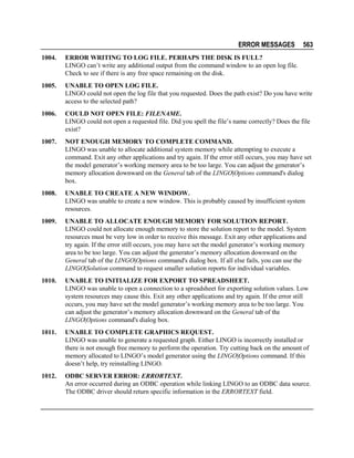 ERROR MESSAGES

563

1004.

ERROR WRITING TO LOG FILE. PERHAPS THE DISK IS FULL?
LINGO can’t write any additional output from the command window to an open log file.
Check to see if there is any free space remaining on the disk.

1005.

UNABLE TO OPEN LOG FILE.
LINGO could not open the log file that you requested. Does the path exist? Do you have write
access to the selected path?

1006.

COULD NOT OPEN FILE: FILENAME.
LINGO could not open a requested file. Did you spell the file’s name correctly? Does the file
exist?

1007.

NOT ENOUGH MEMORY TO COMPLETE COMMAND.
LINGO was unable to allocate additional system memory while attempting to execute a
command. Exit any other applications and try again. If the error still occurs, you may have set
the model generator’s working memory area to be too large. You can adjust the generator’s
memory allocation downward on the General tab of the LINGO|Options command's dialog
box.

1008.

UNABLE TO CREATE A NEW WINDOW.
LINGO was unable to create a new window. This is probably caused by insufficient system
resources.

1009.

UNABLE TO ALLOCATE ENOUGH MEMORY FOR SOLUTION REPORT.
LINGO could not allocate enough memory to store the solution report to the model. System
resources must be very low in order to receive this message. Exit any other applications and
try again. If the error still occurs, you may have set the model generator’s working memory
area to be too large. You can adjust the generator’s memory allocation downward on the
General tab of the LINGO|Options command's dialog box. If all else fails, you can use the
LINGO|Solution command to request smaller solution reports for individual variables.

1010.

UNABLE TO INITIALIZE FOR EXPORT TO SPREADSHEET.
LINGO was unable to open a connection to a spreadsheet for exporting solution values. Low
system resources may cause this. Exit any other applications and try again. If the error still
occurs, you may have set the model generator’s working memory area to be too large. You
can adjust the generator’s memory allocation downward on the General tab of the
LINGO|Options command's dialog box.

1011.

UNABLE TO COMPLETE GRAPHICS REQUEST.
LINGO was unable to generate a requested graph. Either LINGO is incorrectly installed or
there is not enough free memory to perform the operation. Try cutting back on the amount of
memory allocated to LINGO’s model generator using the LINGO|Options command. If this
doesn’t help, try reinstalling LINGO.

1012.

ODBC SERVER ERROR: ERRORTEXT.
An error occurred during an ODBC operation while linking LINGO to an ODBC data source.
The ODBC driver should return specific information in the ERRORTEXT field.

 